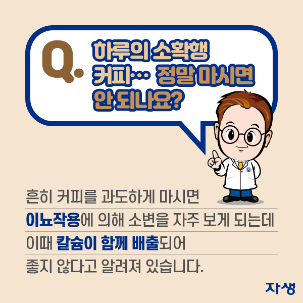 Q. 하루의 소확행 커피, 정말 마시면 안 되나요? A. 흔히 커피를 과도하게 마시면 이뇨작용에 의해 소변을 자주 보게 되는데 이때 칼슘이 함께 배출되어 좋지 않다고 알려져 있습니다. | 자생한방병원·자생의료재단