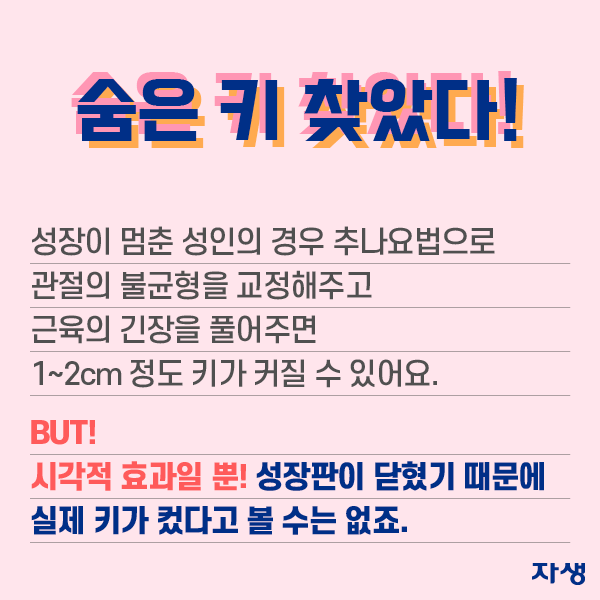 숨은 키 찾았다! 성장이 멈춘 성인의 경우 추나요법으로 관절의 불균형을 교정해주고 근육의 긴장을 풀어주면 1~2cm 정도 키가 커질 수 있어요. BUT, 시각적 효과일 뿐! 성장판이 닫혔기 떄문에 실제 키가 컸다고 볼 수는 없죠.  | 자생한방병원·자생의료재단