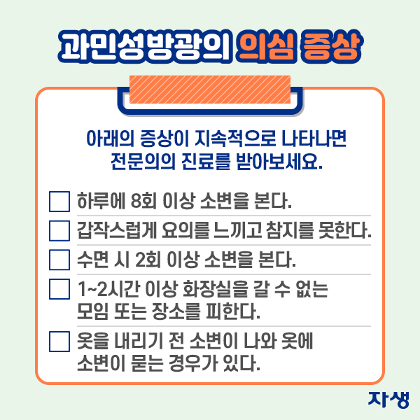 과민성방광의 의심 증상 - 아래의 증상이 지속적으로 나타나면 전문의의 진료를 받아보세요. ·하루에 8회 이상 소변을 본다. ·갑작스럽게 요의를 느끼고 참지를 못한다. ·수면 시 2회 이상 소변을 본다. ·1~2시간 이상 화장실을 갈 수 없는 모임 또는 장소를 피한다. ·옷을 내리기 전 소변이 나와 옷에 소변이 묻는 경우가 있다. | 자생한방병원·자생의료재단