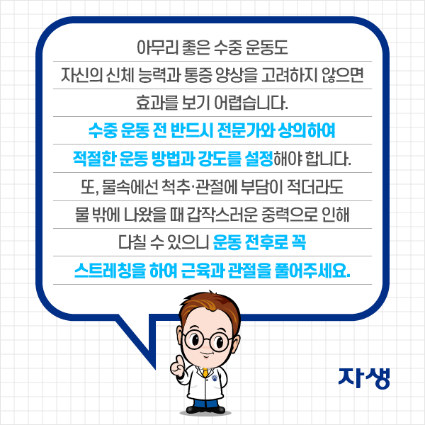 수중 운동할 떄 주의해야 할 사항: 심장질환이 있는 환자의 경우, 가슴보다 얕은 수심에서 운동하는 것이 좋습니다. 또 차가운 물에서 운동하면 체온 유지를 위해 혈액이 빨리 돌아 오히려 심장에 무리가 갈 수 있으니 미지근한 물에서 운동해주세요. | 자생한방병원·자생의료재단