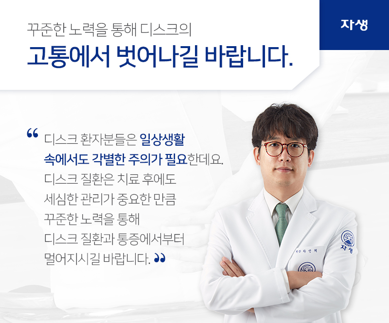 꾸준한 노력을 통해 디스크의 고통에서 벗어나길 바랍니다. 디스크 환자분들은 일상생활
속에서도 각별한 주의가 필요한데요.
디스크 질환은 치료 후에도
세심한 관리가 중요한 만큼
꾸준한 노력을 통해
디스크 질환과 통증에서부터
멀어지시길 바랍니다. | 자생의료재단