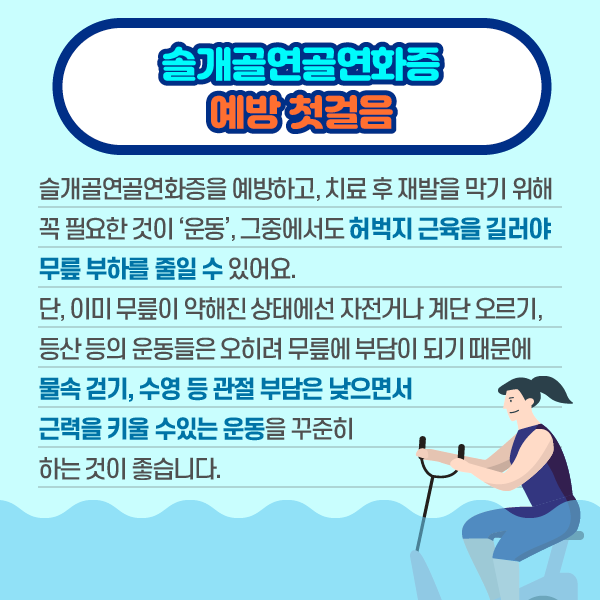 참고 이미지 : 슬개골연골연화증 예방 첫걸음 슬개골연골연화증을 예방하고, 치료 후 재발을 막기 위해 꼭 필요한 것이 '운동', 그중에서도 허벅지 근육을 길러야 무릎 부하를 줄일 수 있어요. 단, 이미 무릎이 약해진 상태에선 자전거나 계단 오르기, 등산 등의 운동들은 오히려 무릎에 부담이 되기 때문에 물속 걷기, 수영 등 관절 부담은 낮으면서 근력을 키울 수있는 운동을 꾸준히 하는 것이 좋습니다. | 자생한방병원·자생의료재단