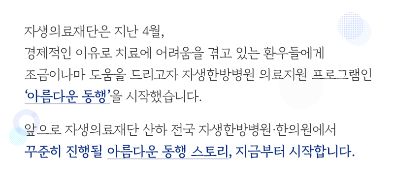 자생의료재단은 지난 4월, 경제적인 이유로 치료에 어려움을 겪고 있는 환우들에게 조금이나마 도움을 드리고자 자생한방병원 의료지원 프로그램인 ‘아름다운 동행’을 시작했습니다. 앞으로 자생의료재단 산하 전국 자생한방병원·한의원에서 꾸준히 진행될 아름다운 동행 스토리, 지금부터 시작합니다 | 자생한방병원·자생의료재단