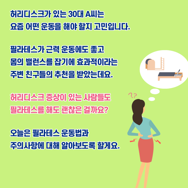 타이틀 이미지 : 허리디스크가 있는 30대 A씨는 요즘 어떤 운동을 해야 할지 고민입니다. 필라테스가 근력 운동에는 좋고 몸의 밸런스를 잡기에 효관적이라는 주변 친구들의 추천을 받았는데요. 허리디스크 증상이 있는 사람들도 필라테스를 해도 괜찮은 걸까요? 오늘은 필라테스 운동법과 주의사항에 대해 알아보도록 할게요. | 자생한방병원·자생의료재단