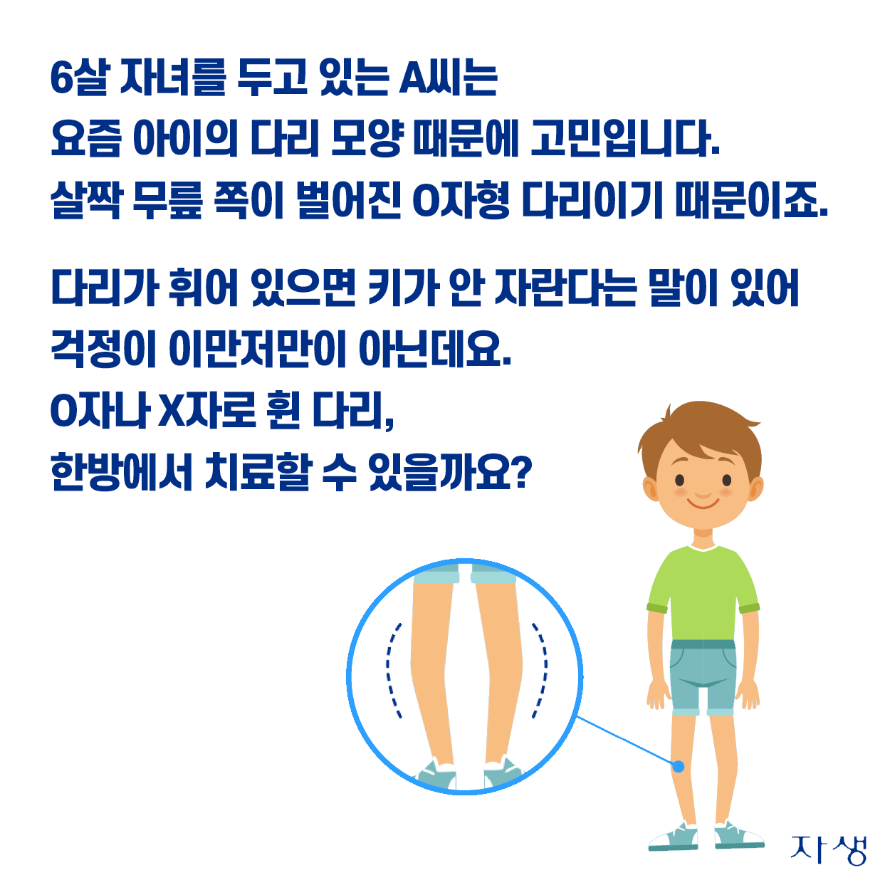 6살 자녀를 두고 있는 A씨는 요즘 아이의 다리 모양때문에 고민입니다. 살짝 무릎 쪽이 벌어진 O자형 다리이기 때문이죠. 다리가 휘어 있으면 키가 안 자란다는 말이 있어 걱정이 이만저만이 아닌데요. O자나 X자로 휜 다리, 한방에서 치료할 수 있을까요?  | 자생한방병원·자생의료재단