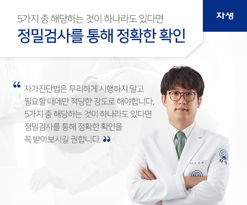 5가지 중 해당하는 것이 하나라도 있다면 정밀검사를 통해 정확한 확인 자가진단법은 무리하게 시행하지 말고
필요할 때에만 적당한 강도로 해야합니다.
5가지 중 해당하는 것이 하나라도 있다면
정밀검사를 통해 정확한 확인을
꼭 받아보시길 권합니다. | 자생의료재단