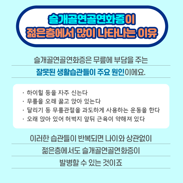 참고 이미지 : 슬개골연골연화증이 젊은층에서 많이 나타나는 이유 슬개골연골연화증은 무릎에 부담을 주는 잘못된 생활습관들이 주요 원인이에요. 하이힐을 등을 자주 신는다. 무릎을 오래 꿇고 앉아 있는다. 달리기 등 무릎관절을 과도하게 사용하는 운동을 한다. 오래 앉아 있어 허벅지 앞뒤 근육이 약해져 있다. 이러한 습관들이 반복되면 나이와 상관없이 젊은층에서도 슬개골연골연화증이 발병할 수 있는 것이죠 | 자생한방병원·자생의료재단