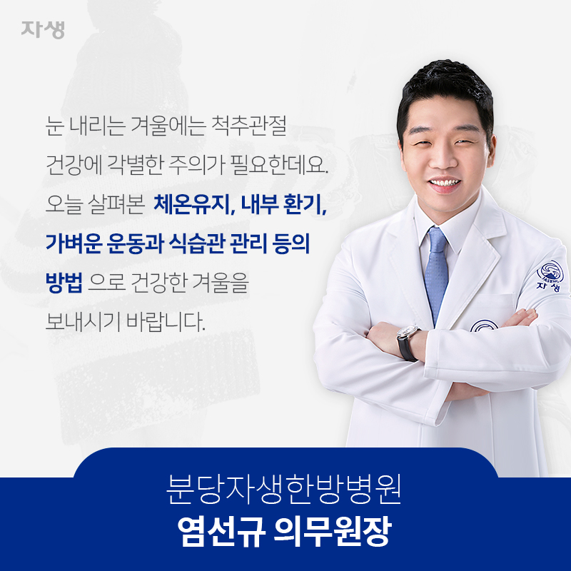 눈 내리는 겨울에는 척추관절 건강에 각별한 주의가 필요한데요. 오늘 살펴본 체온유지, 내부 환기, 가벼운 운동과 식습관 관리 등의 방법으로 건강한 겨울을 보내시기 바랍니다. 분당자생한방병원 염선규 의무원장 | 자생한방병원ㆍ자생의료재단