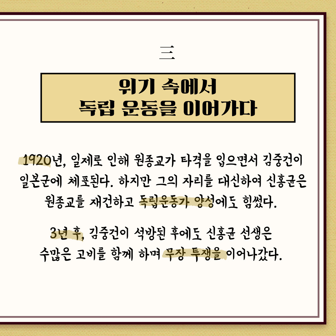 위기 속에서 독립 운동을 이어가다. 1920년, 일제로 인해 원종교가 타격을 입으면서 심중건이 일본군에 체포된다. 하지만 그의 자리를 대신하여 신홍균은 원종교를 재건하고 독립운동가 양성에도 힘썼다. 3년 후 김중건이 석방된 후에도 신홍균 선생은 수많은 고비를 함께하며 무장 투쟁을 이어나갔다. | 자생한방병원·자생의료재단