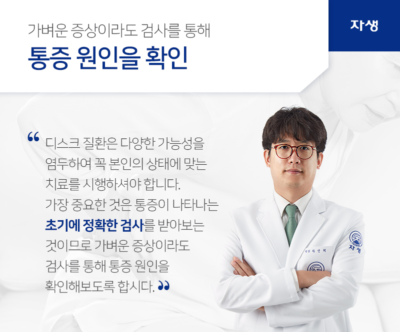 가벼운 증상이라도 검사를 통해 통증 원인을 확인 디스크 질환은 다양한 가능성을
염두하여 꼭 본인의 상태에 맞는
치료를 시행하셔야 합니다.
가장 중요한 것은 통증이 나타나는
초기에 정확한 검사를 받아보는
것이므로 가벼운 증상이라도
검사를 통해 통증 원인을
확인해보도록 합시다. | 자생의료재단