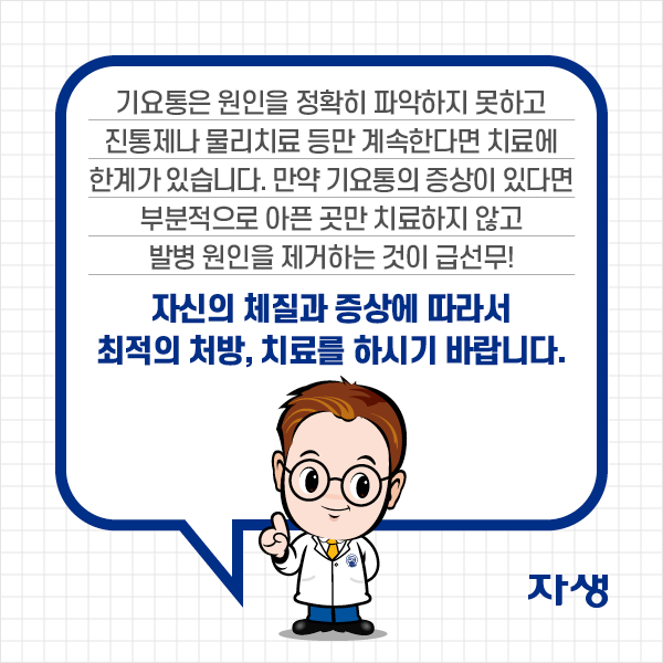 기요통은 원인을 정확히 파악하지 못하고 진통제나 물리치료 등만 계속한다면 치료에 한계가 있습니다. 만약 기요통의 증상이 있다면 부분적으로 아픈 곳만 치료하지 않고 발병 원인을 제거하는 것이 급선무! 자신의 체질과 증상에 따라서 최적의 처방, 치료를 하시기 바랍니다. | 자생한방병원·자생의료재단