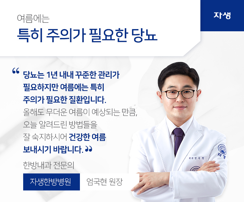 여름에는 특히 주의가 필요한 당뇨 당뇨는 1년 내내 꾸준한 관리가 필요하지만 여름에는 특히 주의가 필요한 질환입니다. 올해도 무더운 여름이 예상되는 만큼, 오늘 알려드린 방법들을 잘 숙지하시어 건강한 여름 보내시기 바랍니다. 한방내과 전문의 자생한방병원 / 엄국현 원장 | 자생의료재단