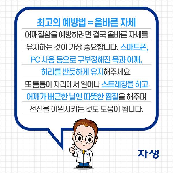 최고의 예방법=올바른 자세 / 어깨질환을 예방하려면 결국 올바른 자세를 유지하는 것이 가장 중요합니다. 스마트폰, PC 사용 등으로 구부정해진 목과 어깨, 허리를 반듯하게 유지해주세요. 또 틈틈이 자리에서 일어나 스트레칭을 하고 어깨가 뻐근한 날엔 따뜻한 찜질을 해주며 전신을 이완시키는 것도 도움이 됩니다. | 자생한방병원·자생의료재단