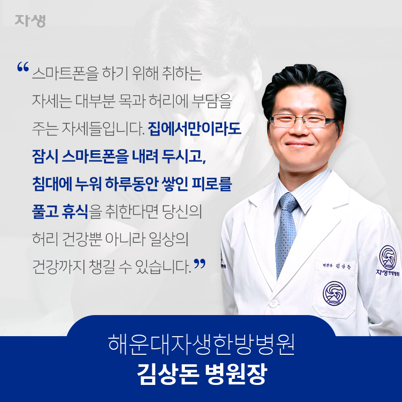 스마트폰을 하기 위해 취하는 자세는 대부분 목과 허리에 부담을 주는 불량한 자세들입니다. 스마트폰은 하지 않는 것이 가장 좋은 방법입니다. 집에서만이라도 잠시 스마트폰을 내려 두시고, 침대에 누워 하루 동안 쌓인 피로를 풀고 휴식을 취한다면 당신의 허리 건강뿐 아니라 일상의 건강까지 챙길 수 있습니다. 해운대자생한방병원 김상돈 병원장 | 자생한방병원·자생의료재단