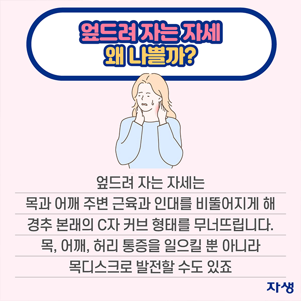 엎드려 자는 자세 왜 나쁠까? 엎드려 자는 자세는 목과 어깨 주변 근육과 인대를 비뚤어지게 해 경추 본래의 C자 커브 형태를 무너뜨립니다. 목, 어깨, 허리 통증을 일으킬 뿐 아니라 목디스크로 발전할 수도 있죠  | 자생한방병원·자생의료재단