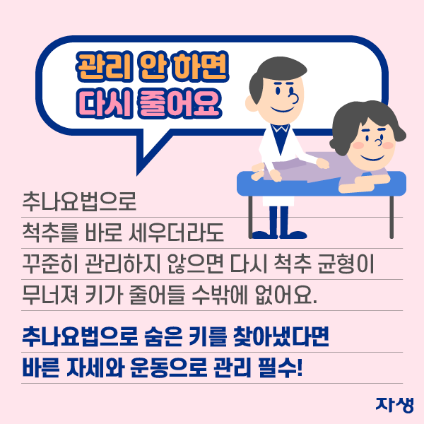 관리 안 하면 다시 줄어요, 추나요법으로 척추를 바로 세우더라도 꾸준히 관리하지 않으면 다시 척추 균형이 무너져 키가 줄어들 수밖에 없어요. 추나요법으로 숨은 키를 찾아냈다면 바른 자세와 운동으로 관리 필수! | 자생한방병원·자생의료재단