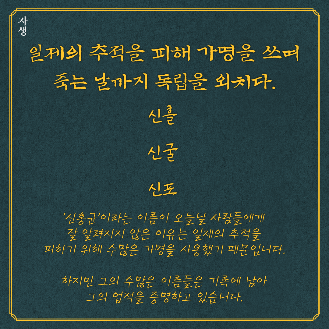 일제의 추적을 피해 가명을 쓰며 죽는 날 까지 독립을 외치다. 신흘, 신굴, 신포. 신홍균이라는 이름의 오늘날 사람들에게 잘 알려지지 않은 이유는 일제의 추적을 피하기 위해 수많은 가명을 사용했기 때문입니다. 하지만 그의 수많은 이름들은 기록에 남아 그의 업적을 증명하고 있습니다.| 자생한방병원·자생의료재단