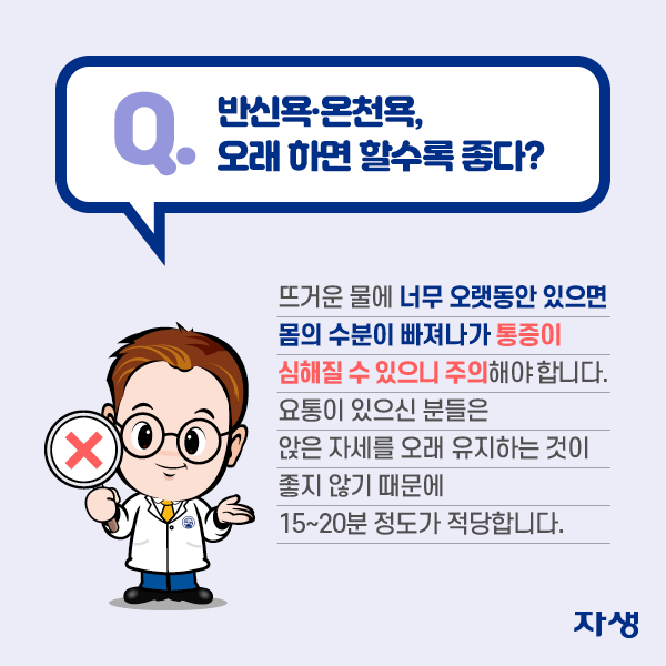 Q. 반신욕·온천욕, 오래 하면 할수록 좋다? A. 뜨거운 물에 너무 오랫동안 있으면 몸의 수분이 빠져나가 통증이 심해질 수 있으니 주의해야 합니다. 요통이 있으신 분들은 앉은 자세를 오래 유지하는 것이 좋지 않기 때문에 15~20분 정도가 적당합니다. | 자생한방병원·자생의료재단