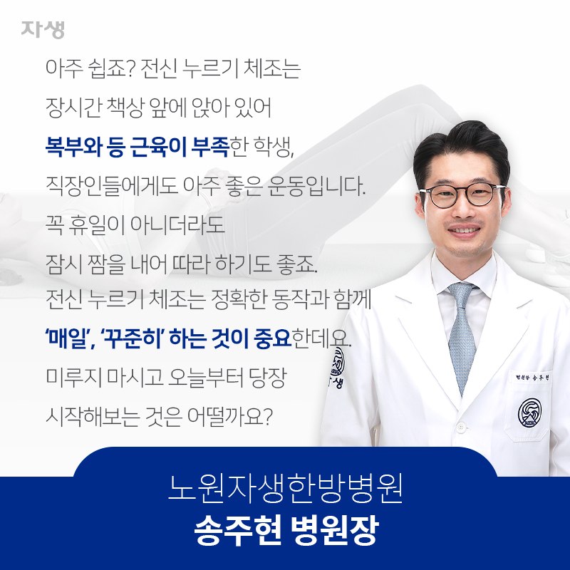 아주 쉽죠? 전신 누르기 체조는 장시간 책상 앞에 앉아 있어 복부와 등 근육이 부족한 학생, 직장인들에게도 아주 좋은 운동입니다. 꼭 휴일이 아니더라도 잠시 짬을 내어 따라 하기도 좋죠. 전신 누르기 체조는 정확한 동작과 함께 ‘매일’, ‘꾸준히’ 하는 것이 중요한데요. 미루지 마시고 오늘부터 당장 시작해보는 것은 어떨까요? 노원자생한방병원 송주현 병원장 