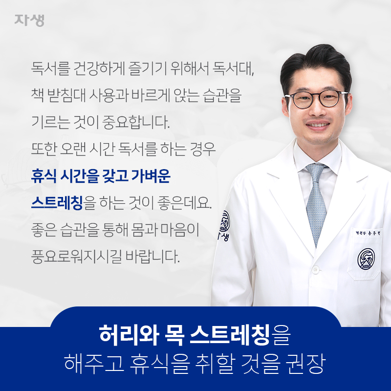 허리와 목 스트레칭을해주고 휴식을 취할 것을 권장 독서를 건강하게 즐기기 위해서 독서대, 책 받침대 사용과 바르게 앉는 습관을 기르는 것이 중요합니다. 또한 오랜 시간 독서를 하는 경우 휴식 시간을 갖고 가벼운 스트레칭을 하는 것이 좋은데요. 좋은 습관을 통해 몸과 마음이 풍요로워지시길 바랍니다. | 자생한방병원ㆍ자생의료재단