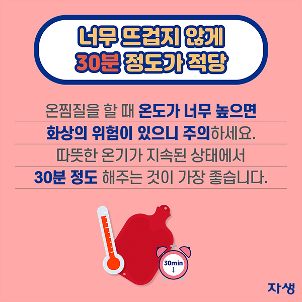 너무 뜨겁지 않게 30분 정도가 적당 - 온찜질을 할 때 온도가 너무 높으면 화상의 위험에 주의하세요. 따뜻한 온기가 지속된 상태에서 30분 정도 해주는 것이 가장 좋습니다. | 자생한방병원·자생의료재단