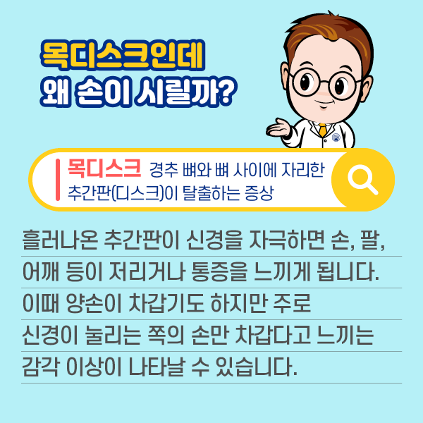 목디스크인데 왜 손이 시릴까? 목디스크:경추 뼈와 뼈 사이에 자리한 추간판(디스크)이 탈출하는 증상. 흘러나온 추간판이 신경을 자극하면 손, 팔, 어깨 등이 저리거나 통증을 느끼게 됩니다. 이때 양손이 차갑기도 하지만 주로 신경이 눌리는 쪽의 손만 차갑다고 느끼는 감각 이상이 나타날 수 있습니다. | 자생한방병원·자생의료재단