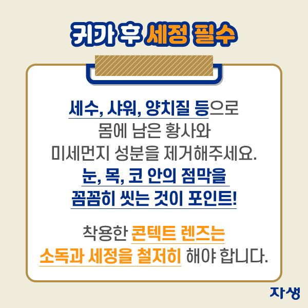 귀가 후 세정 필수 - 세수, 샤워, 양치질 등으로 몸에 남은 황사와 미세먼지 성분을 제거해 주세요. 눈, 목, 코 안의 점막을 꼼꼼히 씻는 것이 포인트! 착용한 콘텐트 렌즈는 소독과 세정을 철저히 해야 합니다.| 자생한방병원·자생의료재단