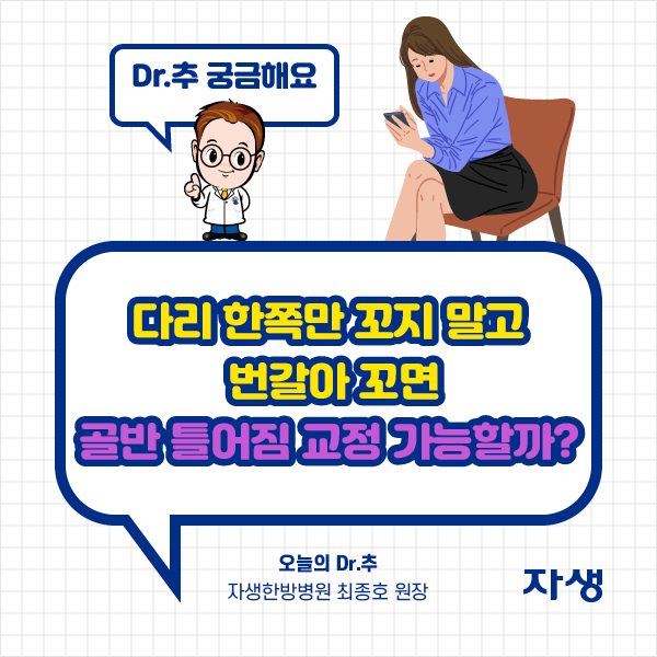 타이틀 이미지 : Dr.추 궁금해요
    다리 한쪽만 꼬지 말고 번갈아 꼬면 골반 틀어짐 교정 가능할까?
    오늘의 Dr.추 자생한방병원 최종호 원장 | 자생한방병원·자생의료재단