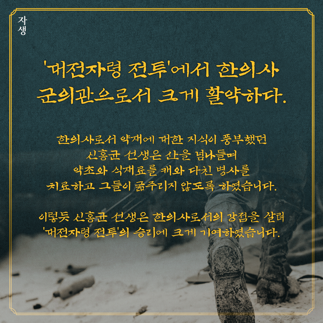 대전자령 전투에서 한의사 군의관으로서 크게 활약하다. 한의사로서 약재에 대한 지식이 풍부했던 신홍균 선생은 산을 넘나들며 약초와 식재료를 캐와 다친 병사를 치료하고 그들이 굶주리지 않도록 하였습니다. 이렇듯 신홍균 선생은 한의사로서의 강점을 살려 대전자령 전투의 승리에 크게 기여하였습니다. | 자생한방병원·자생의료재단