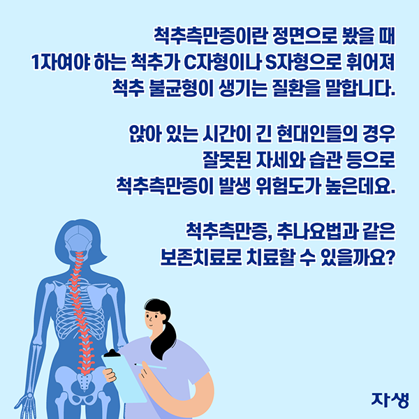 척추측만증이란 정면으로 봤을 때 1자여야 하는 척추가 C자형이나 S자형으로 휘어져 척추 불균형이 생기는 질환을 말합니다. 앉아있는 시간이 긴 현대인들의 경우 잘못된 자세와 습관 등으로 척추측만증이 발생 위험도가 높은데요. 척추측만증, 추나요법과 같은 보존치료로 치료할 수 있을까요? | 자생한방병원·자생의료재단