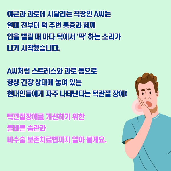 타이틀 이미지 : 야근과 과로에 시달리는 직장인 A씨는 얼마 전부터 턱 주변 통증과 함께 입을 벌릴 때 마다 턱에서 '딱' 하는 소리가 나기 시작했습니다..
    A씨처럼 스트레스와 과로등으로 항상 긴장 상태에 놓여 있는 현대인들에게 자주 나타난다는 턱관절 장애!
    턱관절장애를 개선하기 위한 올바른 습관과 비수술 보존치료법까지 알아 볼께요.| 자생한방병원·자생의료재단