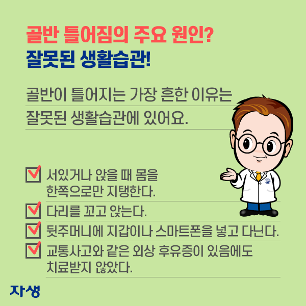 골반 틀어짐의 주요 원인? 잘못된 생활습관! 골반이 틀어지는 가장 흔한 이유는 잘못된 생활습관에 있어요. ·서있거나 앉을 때 몸을 한쪽으로만 지탱한다. ·다리를 꼬고 앉는다. ·뒷주머니에 지갑이나 스마트폰을 넣고 다닌다. ·교통사고와 같은 외상 휴우증이 있음에도 치료받지 않았다. | 자생한방병원·자생의료재단