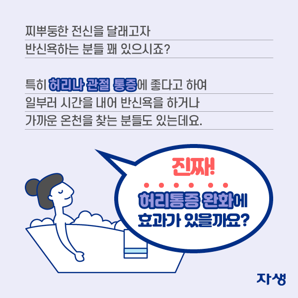 찌뿌둥한 전신을 달래고자 반신욕하는 분들 꽤 있으시죠? 특히 허리나 관절 통증에 좋다고 하여 일부러 시간을 내어 반신욕을 하거나 가까운 온천을 찾는 분들도 있는데요. 진짜 허리통증 완화에 효과가 있을까요?  | 자생한방병원·자생의료재단