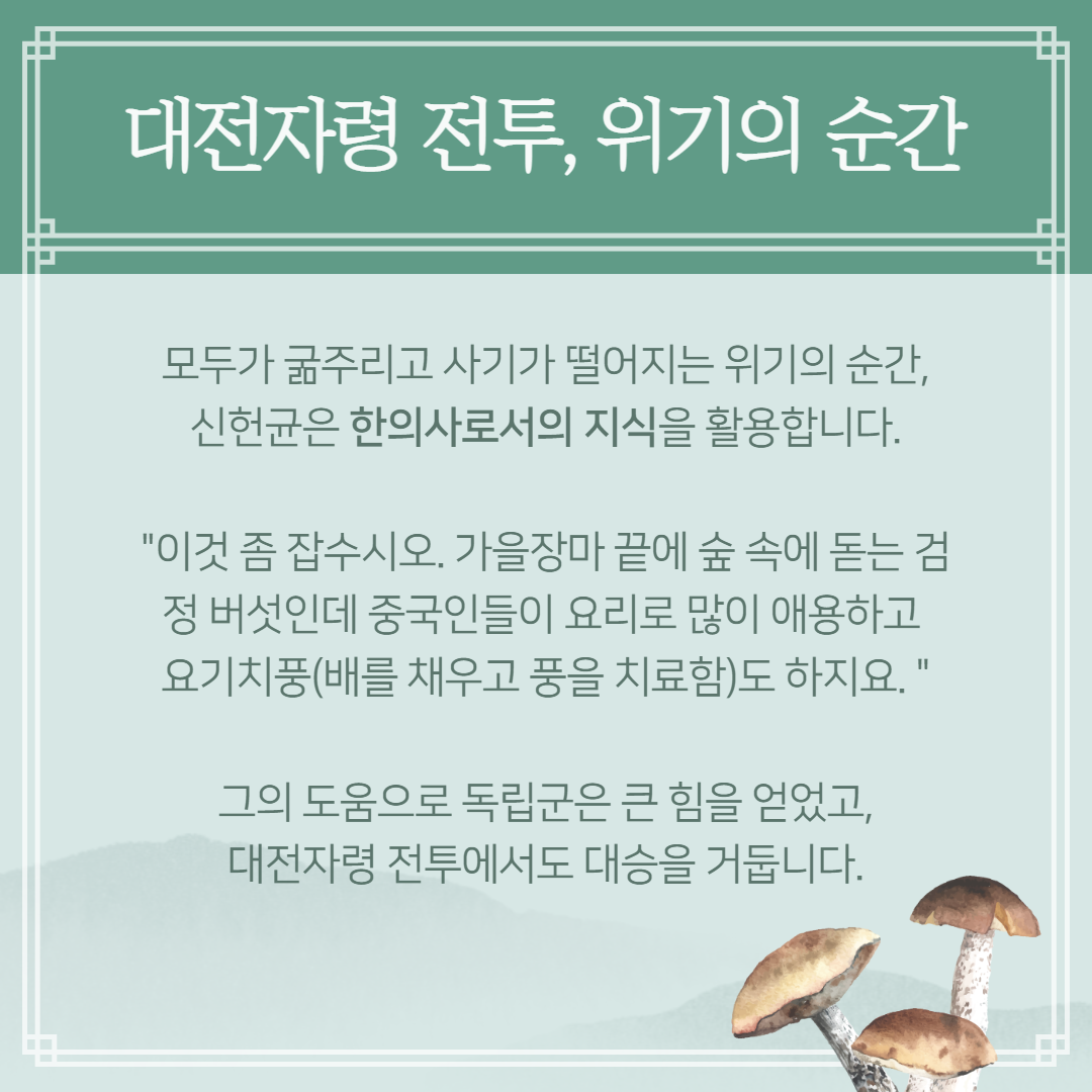 대전자령 전투, 위기의 순간 - 모두가 굶주리고 사기가 떨어지는 위기의 순간, 신헌균은 한의사로서의 지식을 활용합니다. '이것 좀 잡수시오, 가을장마 끝에 숲 속에 돋는 검정 버섯인데 중국인들이 요리로 많이 애용하고 요기치풍(배를 채우고 풍을 치료함)도 하지요.' 그의 도움으로 독립군은 큰 힘을 얻었고, 대전자령 전투에서도 대승을 거둡니다. | 자생한방병원·자생의료재단