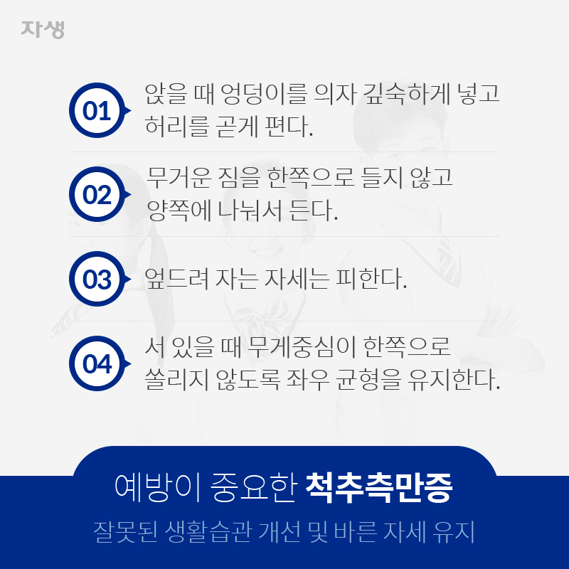 01. 앉을 때 엉덩이를 의자 깊숙하게 넣고 허리를 곧게 편다. 02. 무거운 짐을 한쪽으로 들지 않고 양쪽에 나눠서 든다. 03. 엎드려 자는 자세는 피한다. 04. 서 있을 때 무게중심이 한쪽으로 쏠리지 않도록 좌우 균형을 유지한다. 예방이 중요한 척추측만증 잘못된 생활습관 개선 및 바른 자세 유지 | 자생한방병원ㆍ자생의료재단