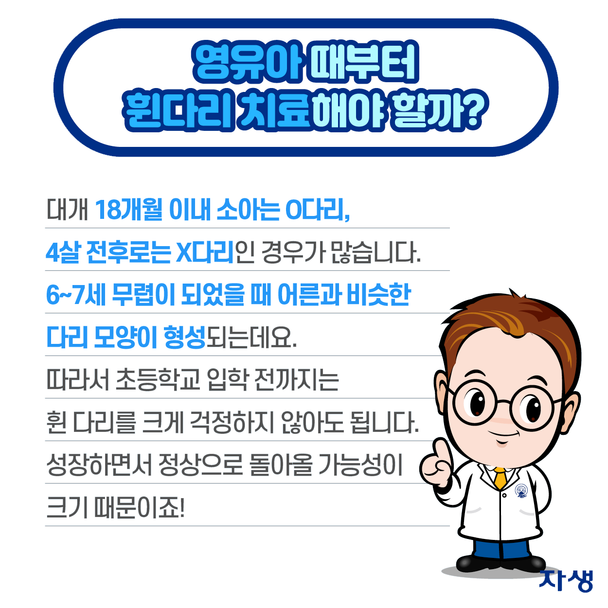 영유아때부터 휜다리 치료해야 할까? - 대개 18개월 이내 소아는 O다리, 4살 전후로는 X다리인 경우가 많습니다. 6~7세 무렵이 되었을 때 어른과 비슷한 다리 모양이 형성되는데요. 따라서 초등학교 입학 전까지는 휜 다리를 크게 걱정하지 않아도 됩니다. 성장하면서 정상으로 돌아올 가능성이 크기 때문이죠! | 자생한방병원·자생의료재단