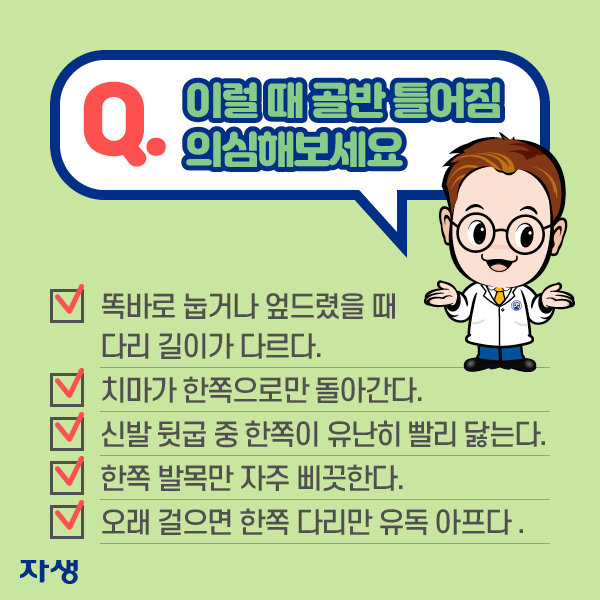 이럴 떄 골반 틀어짐 의심해보세요. ·똑바로 눕거나 엎드렸을 때 다리 길이가 다르다. ·치마가 한쪽으로만 돌아간다. ·신발 뒷굽 중 한쪽이 유난히 빨리 닳는다. ·한쪽 발목만 자주 삐끗한다. ·오래 걸으면 한쪽 다리만 유독 아프다. | 자생한방병원·자생의료재단