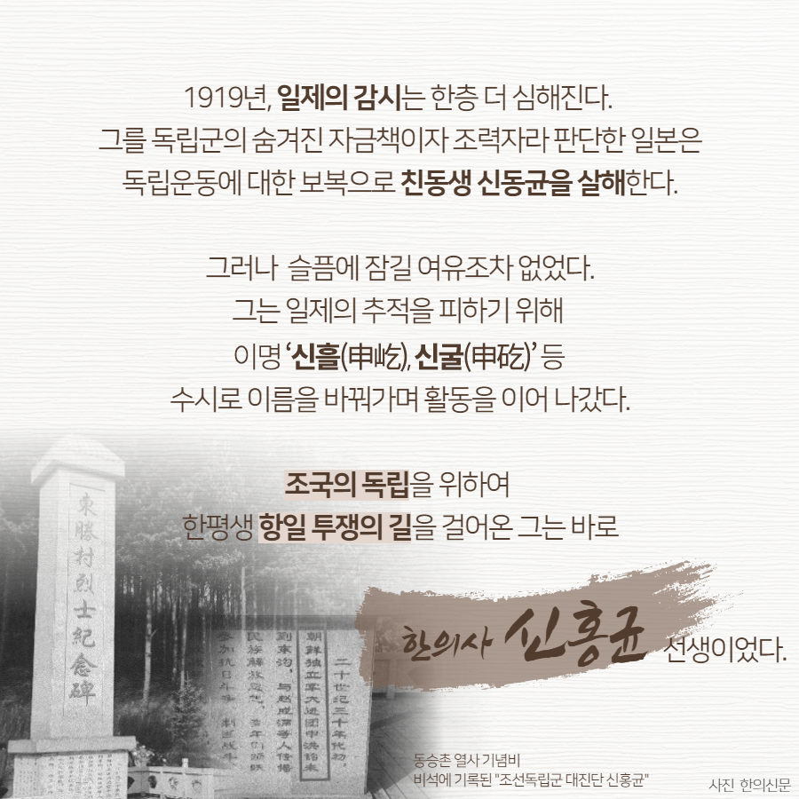 1919년, 일제의 감시는 한층 더 심해진다. 그를 독립군의 숨겨진 자금책이자 조력자라 판단한 일본은 독립운동에 대한 보복으로 친동생 신동균을 살해한다., 그러나 슬픔에 잠길 여유조차 없었다. 그는 일제의 추적을 피하기 위해 '신흘(申屹), 신굴(申矻)'등 수시로 이름을 바꿔가며 활동을 이어 나갔다. 조국의 독립을 위하여 한평생 항일 투쟁의 길을 걸어온 그는 바로 한의사 신홍균 선생이었다. | 자생한방병원·자생의료재단