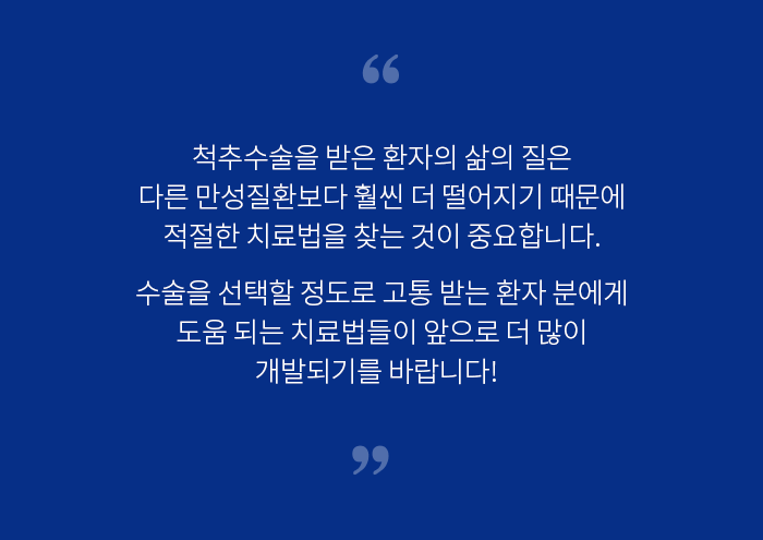 척추수술을 받은 환자의 삶의 질은 다른 만성질환보다 훨씬 더 떨어지기 떄문에 적절한 치료법을 찾는 것이 중요합니다. 수술을 선택할 정도로 고통 받는 환자 분에게 도움되는 치료법들이 앞으로 더 많이 개발되기를 바랍니다!