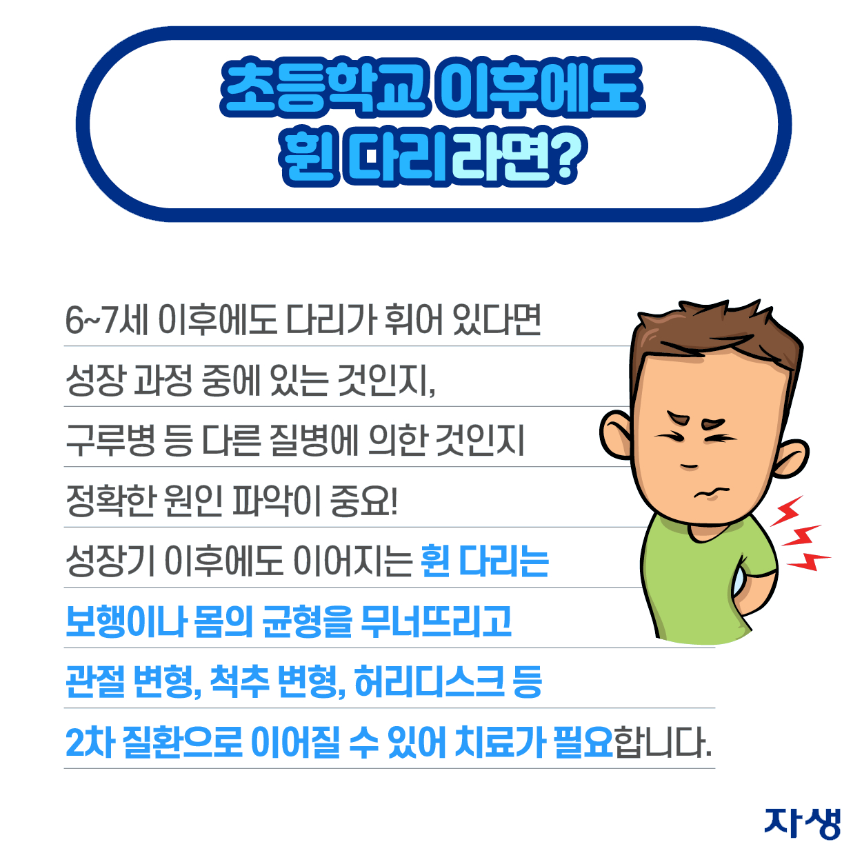 초등학교 이후에도 휜 다리라면? - 6~7세 이후에도 다리가 휘어 있다면 성장 과정 중에 있는 것인지, 구루병 등 다른 질병에 의한 것인지 정확한 원인 파악이 중요! 성장기 이후에도 이어지는 휜 다리는 보행이나 몸의 균형을 무너뜨리고 관절 변형, 척추 변형, 허리디스크 등 2차 질환으로 이어질 수 있어 치료가 필요합니다. | 자생한방병원·자생의료재단