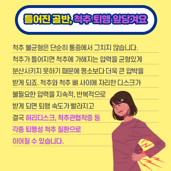 타이틀 이미지 : 틀어진 골반, 척추 퇴행 앞당겨요
    척추 불균형은 단순히 통증에서 그치지 않습니다.
    척추가 틀어지면 척추에 가해지는 압력을 균형있게 분산시키지 못하기 때문에 평소보다 더욱 큰 압박을 받게 되죠.
    척추와 척추 뼈 사이에 자리한 디스크가 불필요한 압력을 지속적, 반복적으로 받게 되면 퇴행 속도가 빨라지고 결국
    허리디스크, 척추관협착증 등 각족 퇴행성 척추 질환으로 이어질 수 있습니다 | 자생한방병원·자생의료재단