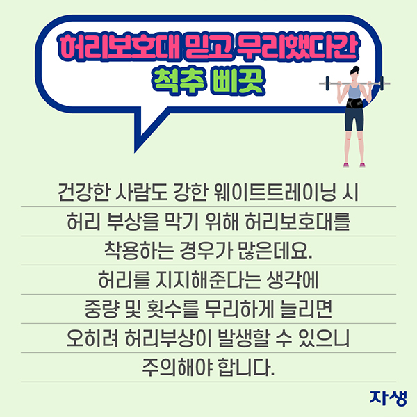 허리보호대 믿고 무리했다간 척추 삐끗 - 건강한 사람도 웨이트트레이닝 시 허리 부상을 막기 위해 허리보호대를 착용하는 경우가 많은데요. 허리를 지지해준다는 생각에 중량 및 횟수를 무리하게 늘리면 오히려 허리부상이 발생할 수 있으니 주의해야 합니다. | 자생한방병원·자생의료재단