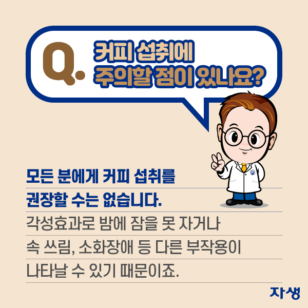 Q. 커피 섭취에 주의할 점이 있나요? A.모든 분에게 커피 섭취를 권장할 수는 없습니다. 각성효과로 밤에 잠을 못자거나 속 쓰림, 소화장애 등 다른 부작용이 나타날 수 있기 때문이죠 | 자생한방병원·자생의료재단