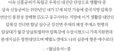 이숙 신홍균씨가 독립군 두목인 대진단 단장으로 맹활약 중
                                   삼숙 신동균씨는 1919년인 내가 17세 되던 가을에 중국지방 압록강 연안인 봉천성 장백현 15도구 웅구사라는 지방에 이거 생활중 대안인 압록강 건너편 함남 삼수군 강진면 주재리 왜정 주재소 헌병의 암살대가 월강 암살토벌하야 압록강에 수장시켰으니 가족지원한과 분개지심은 창천대얏으며 백발노경에도 나의 심중에 항존 애수로다- <월남유서> 중