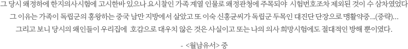 그 당시 왜정하에 한지의사시험에 고시한바 있으나 요시찰인 가족 계열 인물로 왜정관청에 주목되야  시험번호조차 제외된 것이 수 삼차였었다.그 이유는 가족이 독립군의 홍왕하는 중국 남만 지방에서 살았고 또 이숙 신홍균씨가 독립군 두목인 대진단 단장으로 맹활약중...(중략)...그리고 보니 당시의 왜인들이 우리집에  호감으로 대우치 않은 것은 사실이고 또는 나의 의사 희망시험에도 절대적인 방해 뿐이였다. -  <월남유서> 중